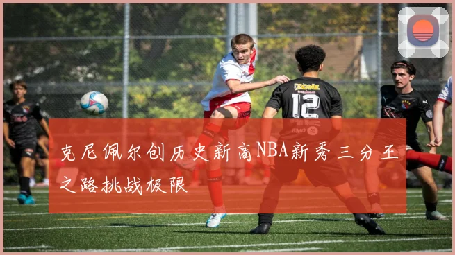 克尼佩尔创历史新高NBA新秀三分王之路挑战极限