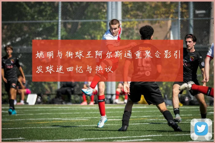 姚明与街球王阿尔斯通重聚合影引发球迷回忆与热议