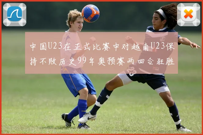中国U23在正式比赛中对越南U23保持不败历史99年奥预赛两回合狂胜7-0