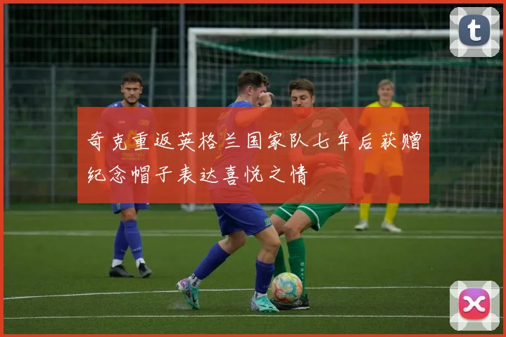 奇克重返英格兰国家队七年后获赠纪念帽子表达喜悦之情