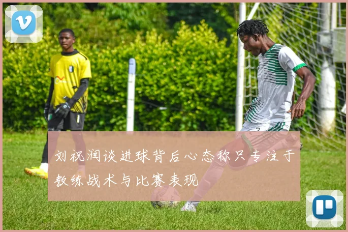 刘祝润谈进球背后心态称只专注于教练战术与比赛表现