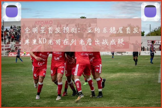 全明星首发预测：亚约东稳居首发库里KD老将在列老詹出战成疑