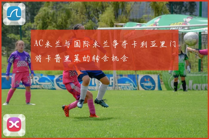 AC米兰与国际米兰争夺卡利亚里门将卡普里莱的转会机会