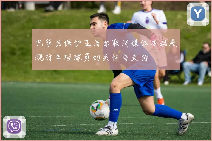 巴萨为保护亚马尔取消媒体活动展现对年轻球员的关怀与支持