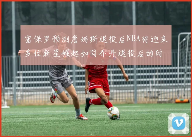富保罗预测詹姆斯退役后NBA将迎来多位新星崛起如同乔丹退役后的时代