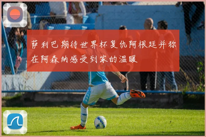 萨利巴期待世界杯复仇阿根廷并称在阿森纳感受到家的温暖