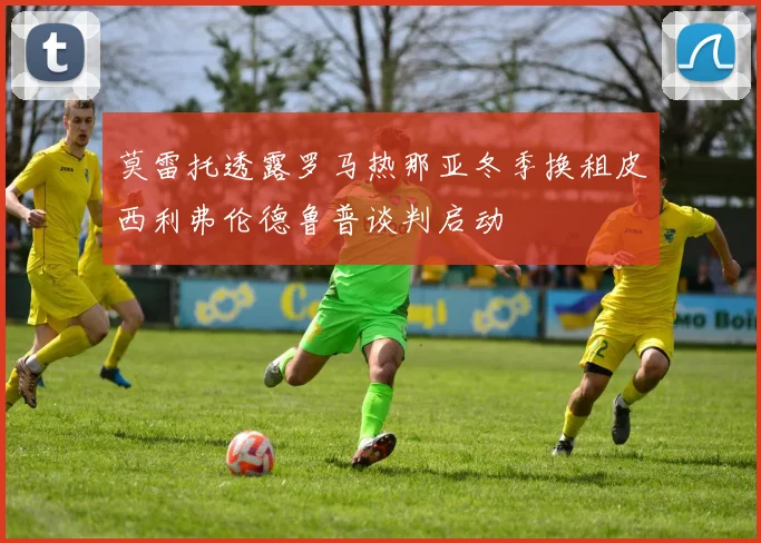 莫雷托透露罗马热那亚冬季换租皮西利弗伦德鲁普谈判启动