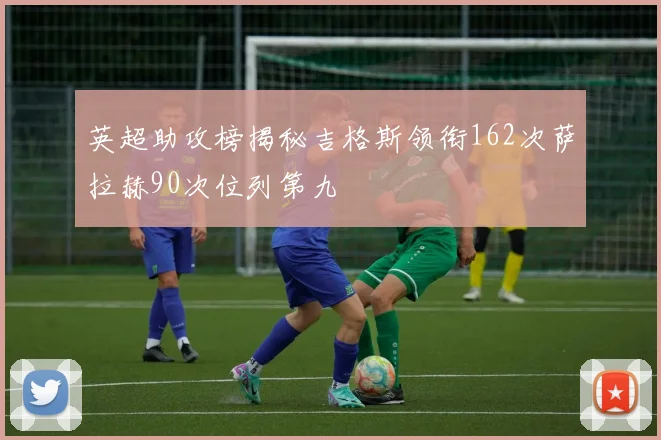 英超助攻榜揭秘吉格斯领衔162次萨拉赫90次位列第九