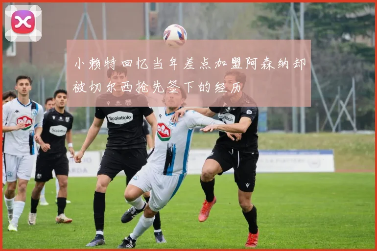 小赖特回忆当年差点加盟阿森纳却被切尔西抢先签下的经历