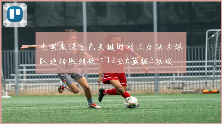 杰明表现出色关键时刻三分助力球队逆转胜利砍下12分6篮板5助攻