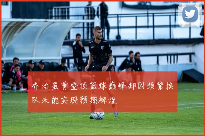 乔治虽曾登顶篮球巅峰却因频繁换队未能实现预期辉煌