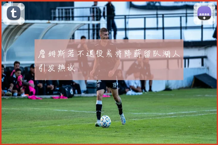 詹姆斯若不退役或将降薪留队湖人引发热议
