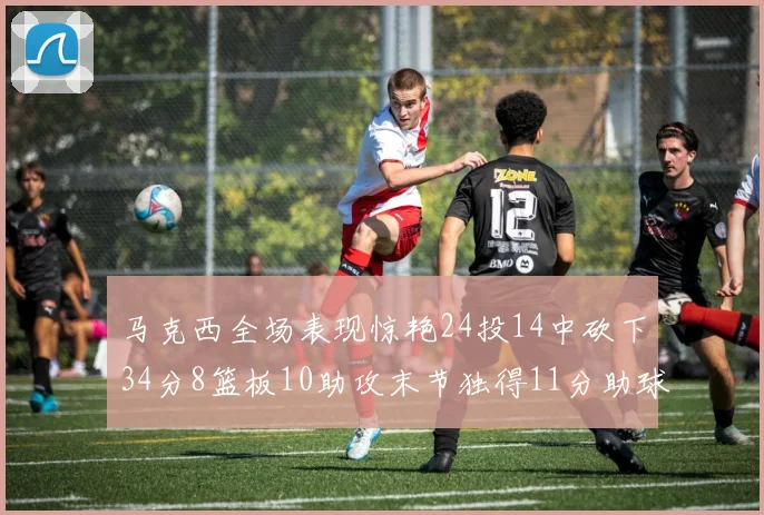 马克西全场表现惊艳24投14中砍下34分8篮板10助攻末节独得11分助球队取胜