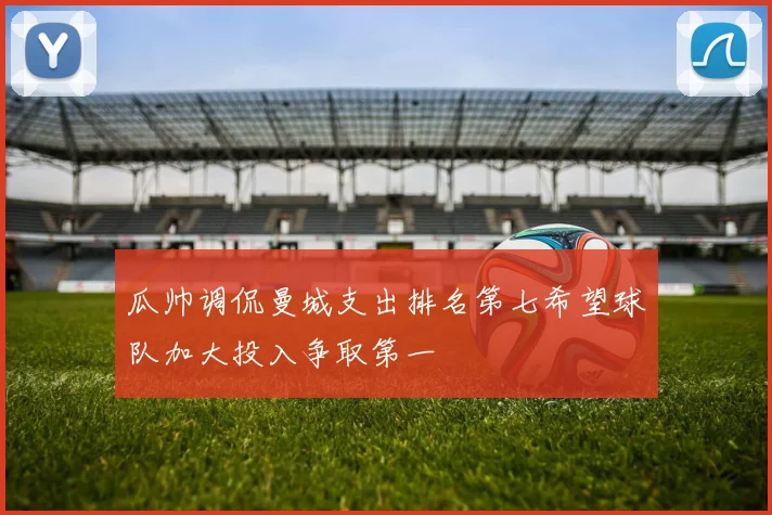 瓜帅调侃曼城支出排名第七希望球队加大投入争取第一
