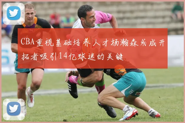 CBA重视基础培养人才杨瀚森或成开拓者吸引14亿球迷的关键