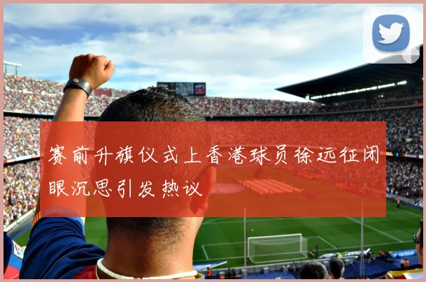 赛前升旗仪式上香港球员徐远征闭眼沉思引发热议