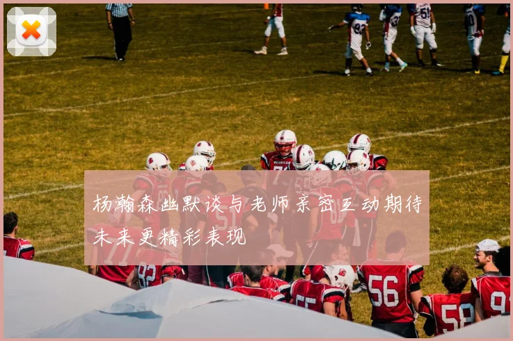 杨瀚森幽默谈与老师亲密互动期待未来更精彩表现