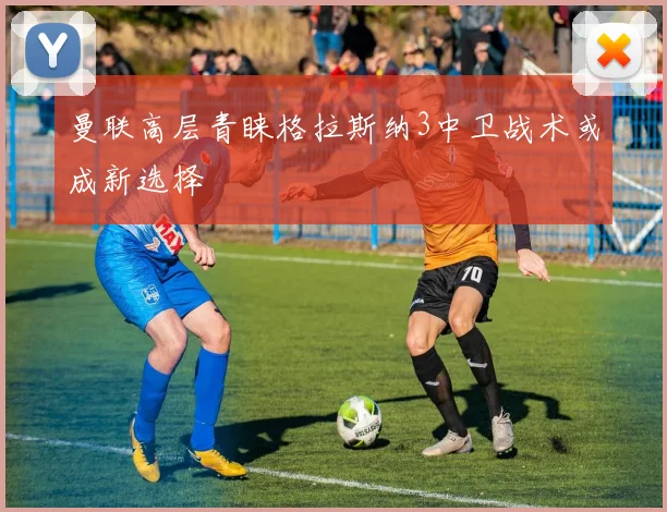 曼联高层青睐格拉斯纳3中卫战术或成新选择