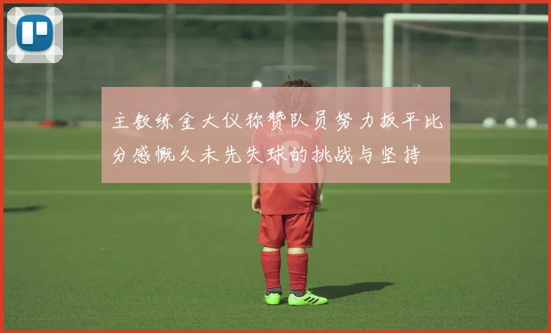 主教练金大仪称赞队员努力扳平比分感慨久未先失球的挑战与坚持