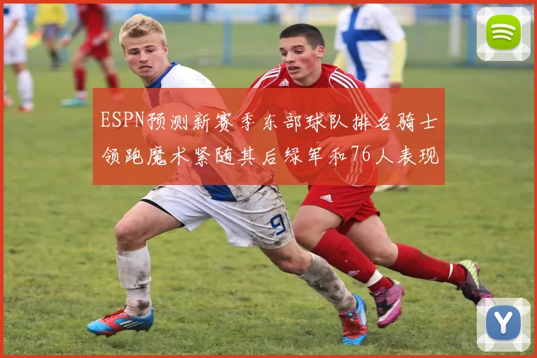 ESPN预测新赛季东部球队排名骑士领跑魔术紧随其后绿军和76人表现各异