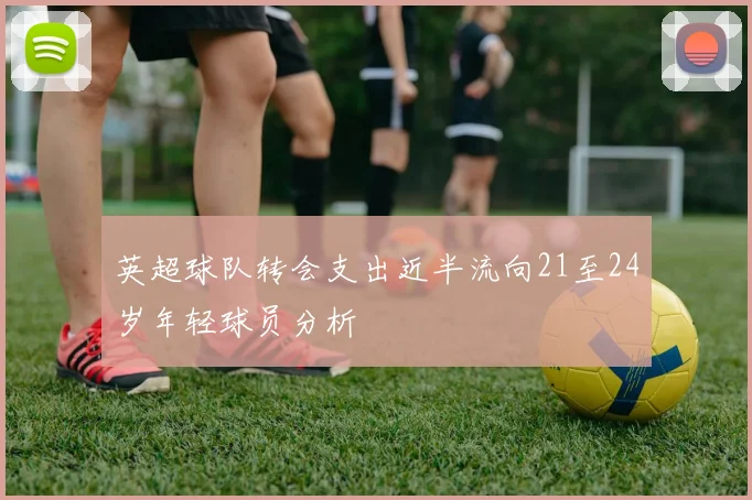 英超球队转会支出近半流向21至24岁年轻球员分析