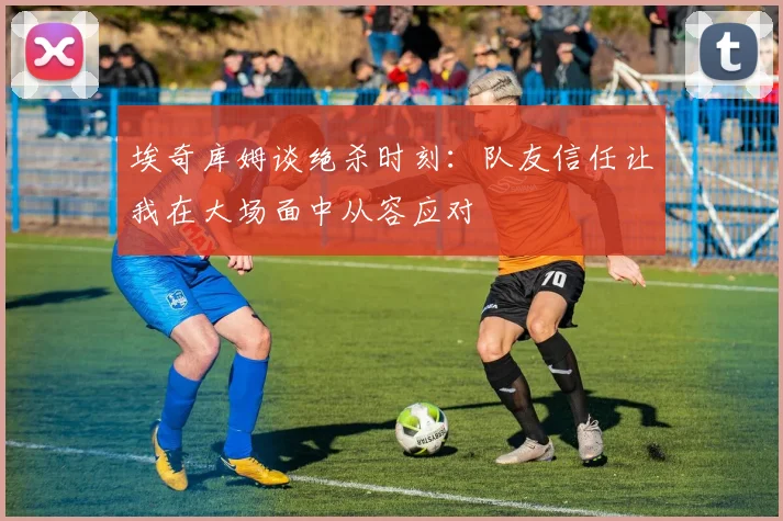 埃奇库姆谈绝杀时刻：队友信任让我在大场面中从容应对