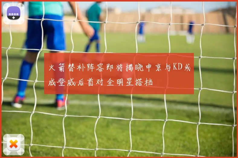 火箭替补阵容即将揭晓申京与KD或成登威后首对全明星搭档