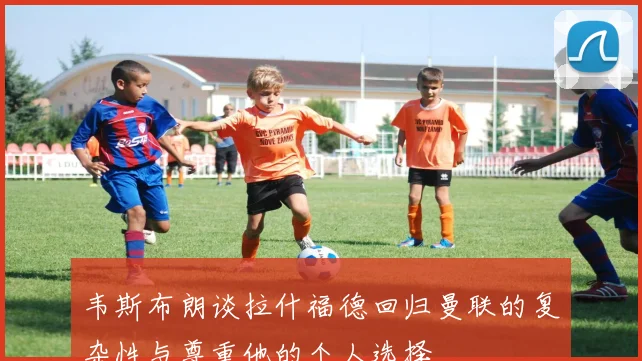 韦斯布朗谈拉什福德回归曼联的复杂性与尊重他的个人选择