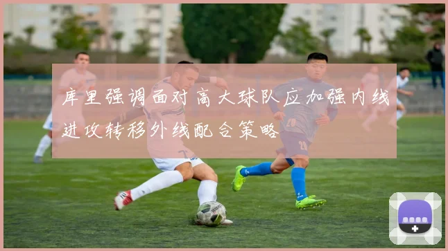 库里强调面对高大球队应加强内线进攻转移外线配合策略