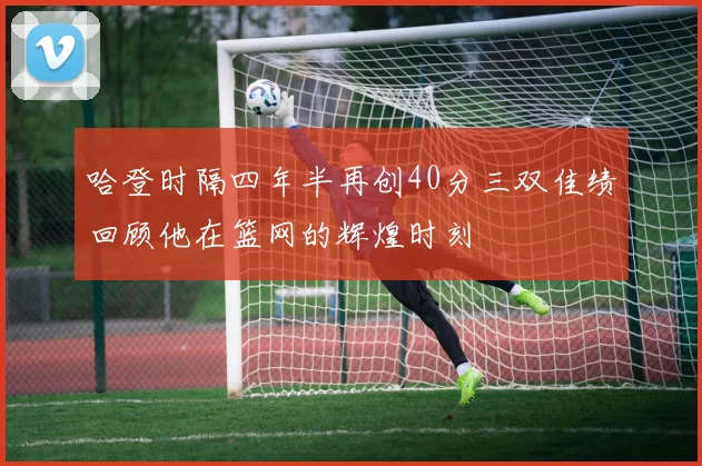 哈登时隔四年半再创40分三双佳绩回顾他在篮网的辉煌时刻